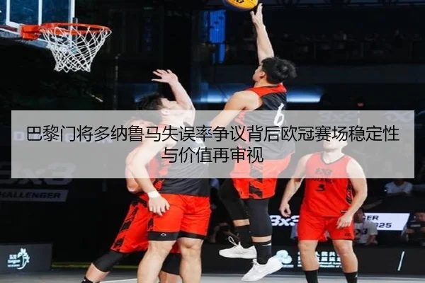 巴黎门将多纳鲁马失误率争议背后欧冠赛场稳定性与价值再审视