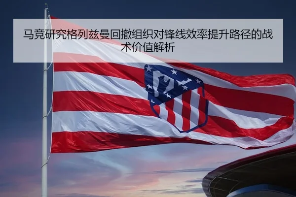 马竞研究格列兹曼回撤组织对锋线效率提升路径的战术价值解析