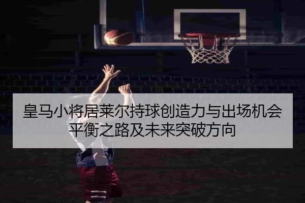 皇马小将居莱尔持球创造力与出场机会平衡之路及未来突破方向