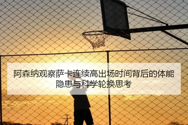阿森纳观察萨卡连续高出场时间背后的体能隐患与科学轮换思考